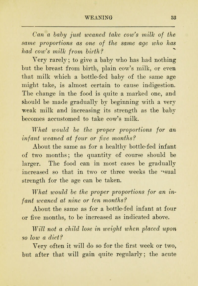Can a baby just weaned take cow's milk of the same -proportions as one of the same age luho has had cow's milk from birth? Very rarely; to give a baby who has had nothing but the breast from birth, plain cow's milk, or even that milk which a bottle-fed baby of the same age might take, is almost certain to cause indigestion. The change in the food is quite a marked one, and should be made gradually by beginning with a very weak milk and increasing its strength as the baby becomes accustomed to take cow's milk. What would be the proper proportions for an infant weaned at four or five months? About the same as for a healthy bottle-fed infant of two months; the quantity of course should be larger. The food can in most cases be gradually increased so that in two or three weeks the ^sual strength for the age can be taken. What would be the proper proportions for an in- fant weaned at nine or ten months? About the same as for a bottle-fed infant at four or five months, to be increased as indicated above. Will not a child lose in weight when placed upon so low a diet? Very often it will do so for the first week or two, but after that will gain quite regularly; the acute