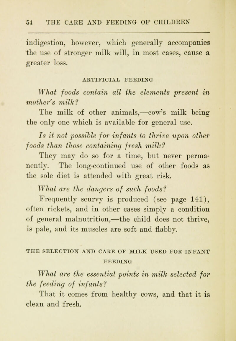 indigestion, however, which generally accompanies the use of stronger milk will, in most cases, cause a greater loss. ARTIFICIAL FEEDING ~\Yhat foods contain all the elements present in mother's milk? The milk of other animals,—cow's milk being the only one which is available for general use. Is it not possible for infants to thrive upon other foods than those containing fresh milk? They may do so for a time, but never perma- nently. The long-continued use of other foods as the sole diet is attended with great risk. What are the dangers of such foods? Frequently scurvy is produced (see page 141), often rickets, and in other cases simply a condition of general malnutrition,—the child does not thrive, is pale, and its muscles are soft and flabby. THE SELECTION AND CARE OF MILK USED FOR INFANT FEEDING What are the essential points in milk selected for the feeding of infants? That it comes from healthy cows, and that it is clean and fresh.