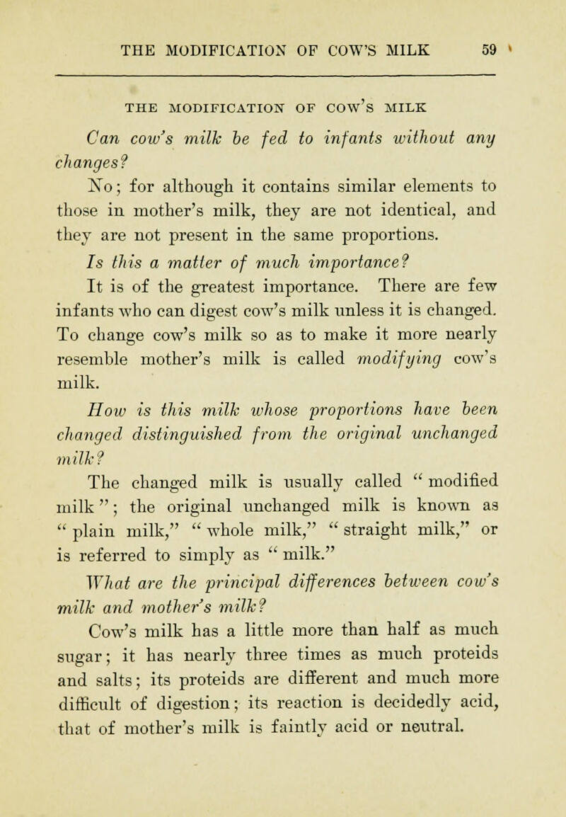 THE MODIFICATION OF COw's MILK Can cow's milk be fed to infants without any changes? No; for although it contains similar elements to those in mother's milk, they are not identical, and they are not present in the same proportions. Is this a matter of much importance? It is of the greatest importance. There are few infants who can digest cow's milk unless it is changed. To change cow's milk so as to make it more nearly resemble mother's milk is called modifying cow's milk. How is this milk whose proportions have been changed distinguished from the original unchanged milk? The changed milk is usually called  modified milk; the original unchanged milk is known as  plain milk,  whole milk,  straight milk, or is referred to simply as  milk. What are the principal differences between cow's milk and mother's milk? Cow's milk has a little more than half as much sugar; it has nearly three times as much proteids and salts; its proteids are different and much more difficult of digestion; its reaction is decidedly acid, that of mother's milk is faintlv acid or neutral.