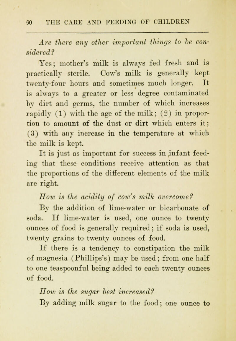 Are there any other important things to be con- sidered? Yes; mother's milk is always fed fresh and is practically sterile. Cow's milk is generally kept twenty-four hours and sometimes much longer. It is always to a greater or less degree contaminated by dirt and germs, the number of which increases rapidly (1) with the age of the milk; (2) in propor- tion to amount of the dust or dirt which enters it; (3) with any increase in the temperature at which the milk is kept. It is just as important for success in .infant feed- ing that these conditions receive attention as that the proportions of the different elements of the milk are right. How is the acidity of cow's milk overcome? By the addition of lime-water or bicarbonate of soda. If lime-water is used, one ounce to twenty ounces of food is generally required; if soda is used, twenty grains to twenty ounces of food. If there is a tendency to constipation the milk of magnesia (Phillips's) may be used; from one half to one teaspoonful being added to each twenty ounces of food. How is the sugar best increased? By adding milk sugar to the food; one ounce to