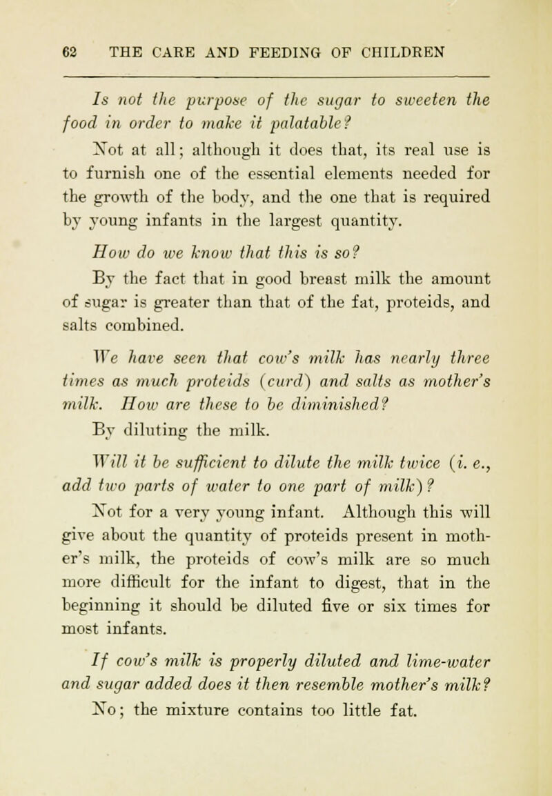 7s not the purpose of the sugar to sweeten the food in order to make it palatable? Xot at all; although it does that, its real use is to furnish one of the essential elements needed for the growth of the body, and the one that is required by young infants in the largest quantity. How do we know that this is so? By the fact that in good breast milk the amount of sugar is greater than that of the fat, proteids, and salts combined. We have seen that cow's milk has nearly three times as much proteids (curd) and salts as mother's milk. How are these to be diminished? By diluting the milk. Will it be sufficient to dilute the milk twice (i. e., add two parts of water to one part of milk)? Not for a very young infant. Although this will give about the quantity of proteids present in moth- er's milk, the proteids of cow's milk are so much more difficult for the infant to digest, that in the beginning it should be diluted five or six times for most infants. If cow's milk is properly diluted and lime-water and sugar added does it then resemble mother's milk? Ko; the mixture contains too little fat.