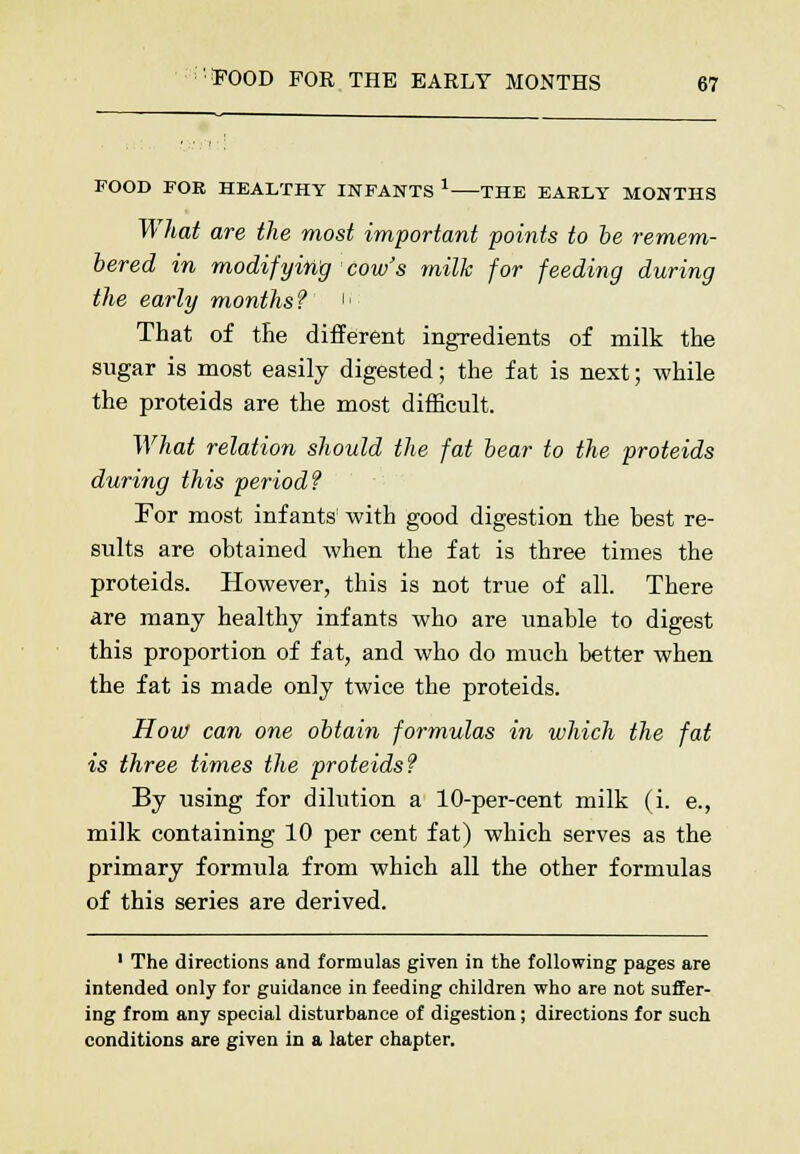 FOOD FOE HEALTHY INFANTS 1 THE EAELY MONTHS What are the most important points to be remem- bered in modifying cow's milk for feeding during the early months? u That of the different ingredients of milk the sugar is most easily digested; the fat is next; while the proteids are the most difficult. What relation should the fat bear to the proteids during this period? For most infants with good digestion the best re- sults are obtained when the fat is three times the proteids. However, this is not true of all. There are many healthy infants who are unable to digest this proportion of fat, and who do much better when the fat is made only twice the proteids. How can one obtain formulas in which the fat is three times the proteids? By using for dilution a 10-per-cent milk (i. e., milk containing 10 per cent fat) which serves as the primary formula from which all the other formulas of this series are derived. 1 The directions and formulas given in the following pages are intended only for guidance in feeding children who are not suffer- ing from any special disturbance of digestion; directions for such conditions are given in a later chapter.