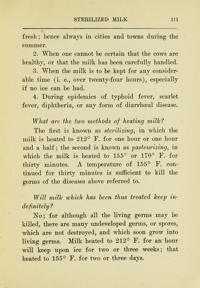 fresh; hence always in cities and towns during the summer. 2. When one cannot be certain that the cows are healthy, or that the milk has been carefully handled. 3. When the milk is to be kept for any consider- able time (i. e., over twenty-four hours), especially if no ice can be had. 4. During epidemics of typhoid fever, scarlet fever, diphtheria, or any form of diarrhceal disease. What are the two methods of heating milk? The first is known as sterilizing, in which the milk is heated to 212° F. for one hour or one hour and a half; the second is known as pasteurizing, in which the milk is heated to 155° or 170° F. for thirty minutes. A temperature of 155° F. con- tinued for thirty minutes is sufficient to kill the germs of the diseases above referred to. Will milk which has been thus treated keep in- definitely f No; for although all the living germs may be killed, there are many undeveloped germs, or spores, which are not destroyed, and which soon grow into living germs. Milk heated to 212° F. for an hour will keep upon ice for two or three weeks; that heated to 155° F. for two or three days.