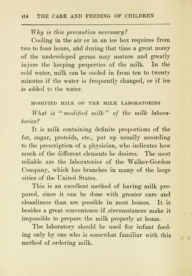 Why is this precaution necessary? Cooling in the air or in an ice box requires from two to four hours, and during that time a great many of the undeveloped germs may mature and greatly injure the keeping properties of the milk. In the cold water, milk can be cooled in from ten to twenty minutes if the water is frequently changed, or if ice is added to the water. MODIFIED MILK OF THE MILK LABORATORIES Wliat is  modified milk of the milk labora- tories? It is milk containing definite proportions of the fat, sugar, proteids, etc., put up usually according to the prescription of a physician, who indicates how much of the different elements he desires. The most reliable are the laboratories of the Walker-Gordon Company, which has branches in many of the large cities of the United States. This is an excellent method of having milk pre- pared, since it can be done with greater care and cleanliness than are possible in most homes. It is besides a great convenience if circumstances make it impossible to prepare the milk properly at home. The laboratory should be used for infant feed- ing only by one who is somewhat familiar with this method of ordering milk.
