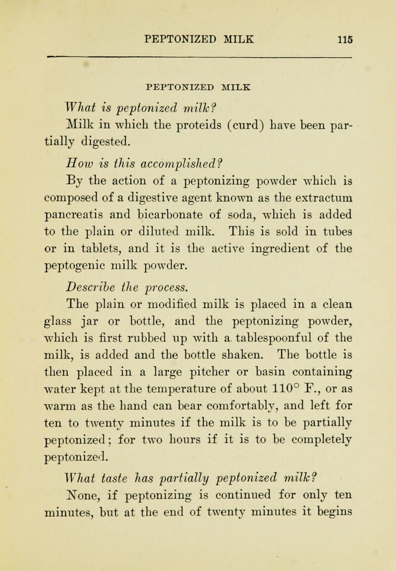 PEPTONIZED MILK What is peptonized milk? Milk in which the proteids (curd) have been par- tially digested. How is this accomplished? By the action of a peptonizing powder which is composed of a digestive agent known as the extractum pancreatis and bicarbonate of soda, which is added to the plain or diluted milk. This is sold in tubes or in tablets, and it is the active ingredient of the peptogenic milk powder. Describe the process. The plain or modified milk is placed in a clean glass jar or bottle, and the peptonizing powder, ■which is first rubbed up with a tablespoonful of the milk, is added and the bottle shaken. The bottle is then placed in a large pitcher or basin containing water kept at the temperature of about 110° I\, or as warm as the hand can bear comfortably, and left for ten to twenty minutes if the milk is to be partially peptonized; for two hours if it is to be completely peptonized. What taste has partially peptonized milk? None, if peptonizing is continued for only ten minutes, but at the end of twenty minutes it begins