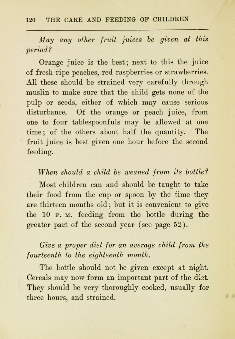 May any other fruit juices he given at this period ? Orange juice is the best; next to this the juice of fresh ripe peaches, red raspberries or strawberries. All these should be strained very carefully through muslin to make sure that the child gets none of the pulp or seeds, either of which may cause serious disturbance. Of the orange or peach juice, from one to four tablespoonfuls may be allowed at one time; of the others about half the quantity. The fruit juice is best given one hour before the second feeding. When should a child be weaned from its bottle? Most children can and should be taught to take their food from the cup or spoon by the time they are thirteen months old; but it is convenient to give the 10 p. m. feeding from the bottle during the greater part of the second year (see page 52). Give a proper diet for an average child from the fourteenth to the eighteenth month. The bottle should not be given except at night. Cereals may now form an important part of the dist. They should be very thoroughly cooked, usually for three hours, and strained.