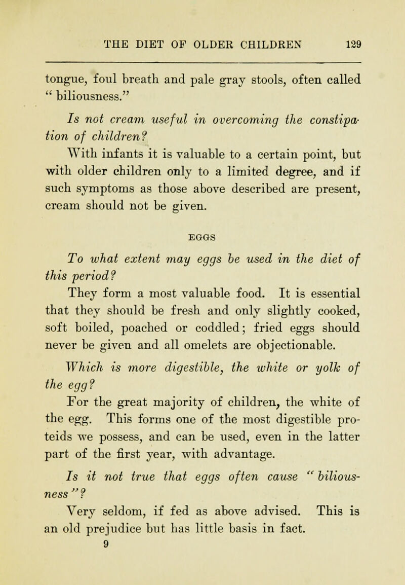 tongue, foul breath and pale gray stools, often called  biliousness. 7s not cream useful in overcoming the constipa- tion of children? With infants it is valuable to a certain point, but with older children only to a limited degree, and if such symptoms as those above described are present, cream should not be given. EGOS To what extent may eggs he used in the diet of this period? They form a most valuable food. It is essential that they should be fresh and only slightly cooked, soft boiled, poached or coddled; fried eggs should never be given and all omelets are objectionable. Which is more digestible, the white or yolk of the egg? For the great majority of children, the white of the egg. This forms one of the most digestible pro- teids we possess, and can be used, even in the latter part of the first year, with advantage. 7s it not true that eggs often cause  bilious- ness? Very seldom, if fed as above advised. This is an old prejudice but has little basis in fact. 9