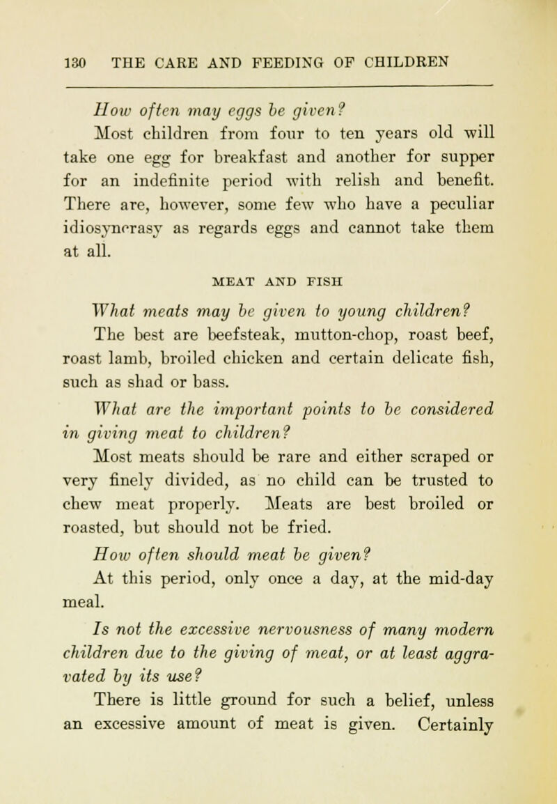 How often may eggs be given? Most children from four to ten years old will take one egg for breakfast and another for supper for an indefinite period with relish and benefit. There are, however, some few who have a peculiar idiosyncrasy as regards eggs and cannot take them at all. MEAT AND FISH What meats may be given to young children? The best are beefsteak, mutton-chop, roast beef, roast lamb, broiled chicken and certain delicate fish, such as shad or bass. What are the important points to be considered in giving meat to children? Most meats should be rare and either scraped or very finely divided, as no child can be trusted to chew meat properly. Meats are best broiled or roasted, but should not be fried. How often should meat be given? At this period, only once a day, at the mid-day meal. Is not the excessive nervousness of many modem children due to the giving of meat, or at least aggra- vated by its use? There is little ground for such a belief, unless an excessive amount of meat is given. Certainly