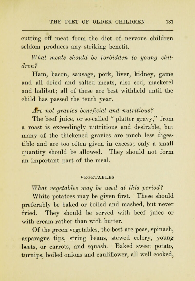 cutting off meat from the diet of nervous children seldom produces any striking benefit. What meats should be forbidden to young chil- dren? Ham, bacon, sausage, pork, liver, kidney, game and all dried and salted meats, also cod, mackerel and halibut; all of these are best withheld until the child has passed the tenth year. /Pre not gravies beneficial and nutritious? The beef juice, or so-called  platter gravy, from a roast is exceedingly nutritious and desirable, but many of the thickened gravies are much less diges- tible and are too often given in excess; only a small quantity should be allowed. They should not form an important part of the meal. VEGETABLES What vegetables may be used at this period? White potatoes may be given first. These should preferably be baked or boiled and mashed, but never fried. They should be served with beef juice or with cream rather than with butter. Of the green vegetables, the best are peas, spinach, asparagus tips, string beans, stewed celery, young beets, or carrots, and squash. Baked sweet potato, turnips, boiled onions and cauliflower, all well cooked,