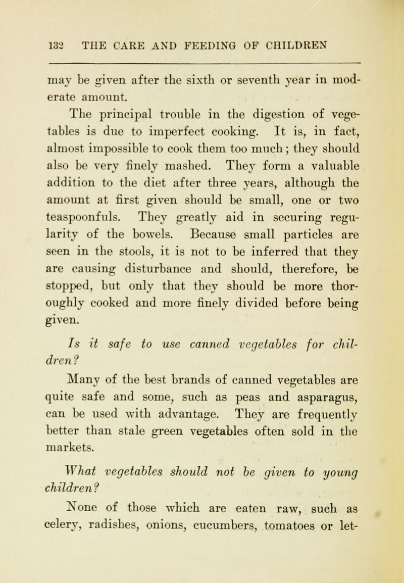 may be given after the sixth or seventh year in mod- erate amount. The principal trouble in the digestion of vege- tables is due to imperfect cooking. It is, in fact, almost impossible to cook them too much; they should also be very finely mashed. They form a valuable addition to the diet after three years, although the amount at first given should be small, one or two teaspoonfuls. They greatly aid in securing regu- larity of the bowels. Because small particles are seen in the stools, it is not to be inferred that they are causing disturbance and should, therefore, be stopped, but only that they should be more thor- oughly cooked and more finely divided before being given. Is it safe to use canned vegetables for chil- dren ? Many of the best brands of canned vegetables are quite safe and some, such as peas and asparagus, can be used with advantage. They are frequently better than stale green vegetables often sold in the markets. What vegetables should not be given to young children ? None of those which are eaten raw, such as celery, radishes, onions, cucumbers, tomatoes or let-