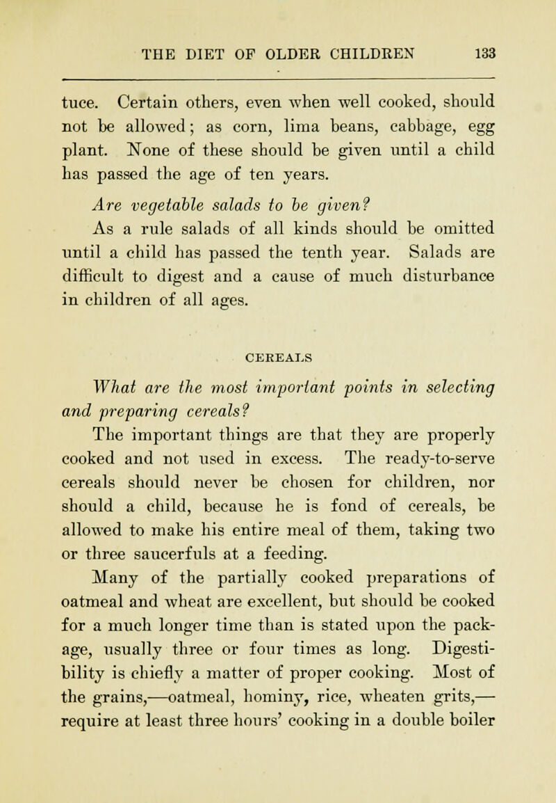 tuce. Certain others, even when well cooked, should not be allowed; as corn, lima beans, cabbage, egg plant. None of these should be given until a child has passed the age of ten years. Are vegetable salads to be given? As a rule salads of all kinds should be omitted until a child has passed the tenth year. Salads are difficult to digest and a cause of much disturbance in children of all ages. CEREALS What are the most important points in selecting and preparing cereals? The important things are that they are properly cooked and not used in excess. The ready-to-serve cereals should never be chosen for children, nor should a child, because he is fond of cereals, be allowed to make his entire meal of them, taking two or three saucerfuls at a feeding. Many of the partially cooked preparations of oatmeal and wheat are excellent, but should be cooked for a much longer time than is stated upon the pack- age, usually three or four times as long. Digesti- bility is chiefly a matter of proper cooking. Most of the grains,—oatmeal, hominy, rice, wheaten grits,— require at least three hours' cooking in a double boiler