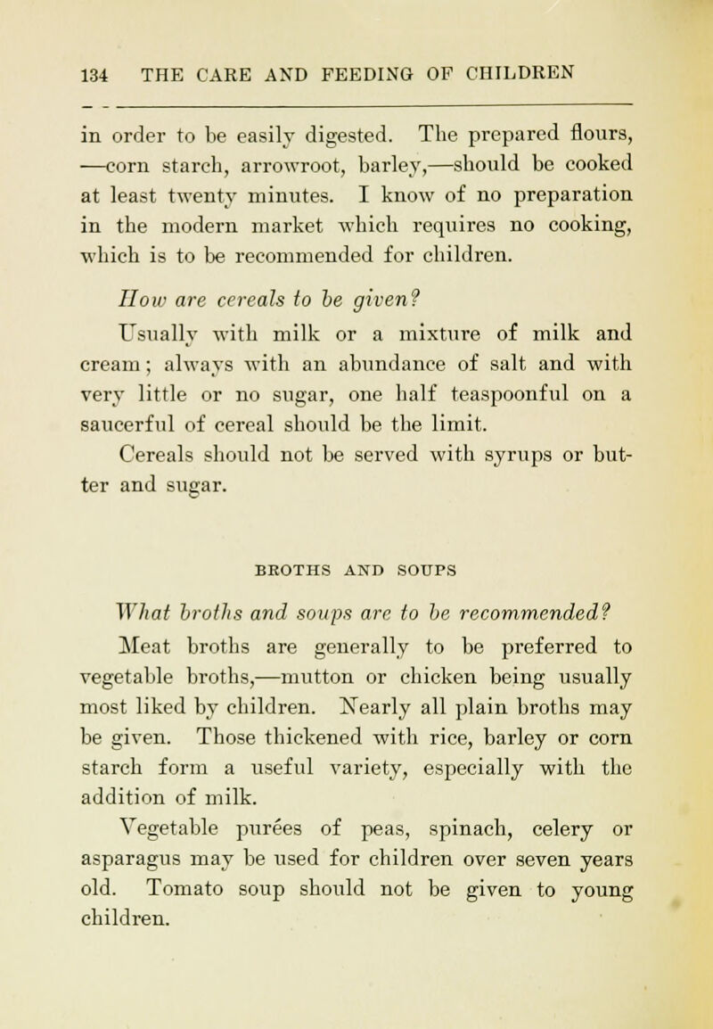 in order to be easily digested. The prepared flours, —corn starch, arrowroot, barley,—should be cooked at least twenty minutes. I know of no preparation in the modern market which requires no cooking, which is to be recommended for children. How are cereals to be given? Usually with milk or a mixture of milk and cream; always with an abundance of salt and with very little or no sugar, one half teaspoonful on a saucerful of cereal should be the limit. Cereals should not be served with syrups or but- ter and sugar. BEOTHS AND SOUPS IV hat broths and soups are to be recommended? Meat broths are generally to be preferred to vegetable broths,—mutton or chicken being usually most liked by children. ISTearly all plain broths may be given. Those thickened with rice, barley or corn starch form a useful variety, especially with the addition of milk. Vegetable purees of peas, spinach, celery or asparagus may be used for children over seven years old. Tomato soup should not be given to young children.