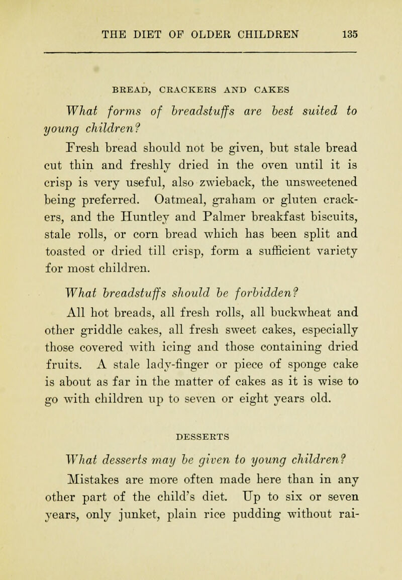 BREAD, CRACKERS AND CAKES What forms of breadstuffs are best suited to young children? Fresh bread should not be given, but stale bread cut thin and freshly dried in the oven until it is crisp is very useful, also zwieback, the unsweetened being preferred. Oatmeal, graham or gluten crack- ers, and the Huntley and Palmer breakfast biscuits, stale rolls, or corn bread which has been split and toasted or dried till crisp, form a sufficient variety for most children. What breadstuffs should be forbidden? All hot breads, all fresh rolls, all buckwheat and other griddle cakes, all fresh sweet cakes, especially those covered with icing and those containing dried fruits. A stale lady-finger or piece of sponge cake is about as far in the matter of cakes as it is wise to go with children up to seven or eight years old. DESSERTS What desserts may be given to young children? Mistakes are more often made here than in any other part of the child's diet. Up to six or seven years, only junket, plain rice pudding without rai-