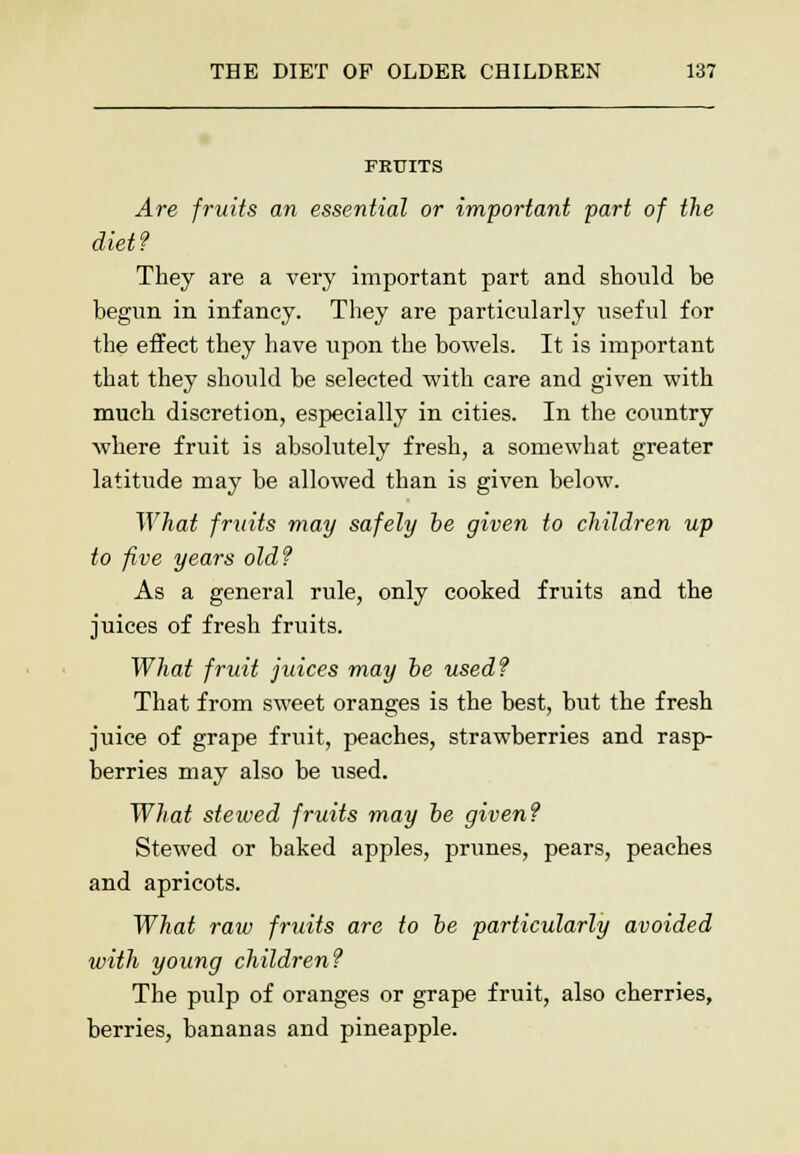 FRUITS Are fruits an essential or important part of the diet? They are a very important part and should he begun in infancy. They are particularly useful for the effect they have upon the bowels. It is important that they should be selected with care and given with much discretion, especially in cities. In the country where fruit is absolutely fresh, a somewhat greater latitude may be allowed than is given below. What fruits may safely be given to children up to five years oldf As a general rule, only cooked fruits and the juices of fresh fruits. What fruit juices may be used? That from sweet oranges is the best, but the fresh juice of grape fruit, peaches, strawberries and rasp- berries may also be used. What stewed fruits may be given? Stewed or baked apples, prunes, pears, peaches and apricots. What raw fruits are to be particularly avoided with young children? The pulp of oranges or grape fruit, also cherries, berries, bananas and pineapple.