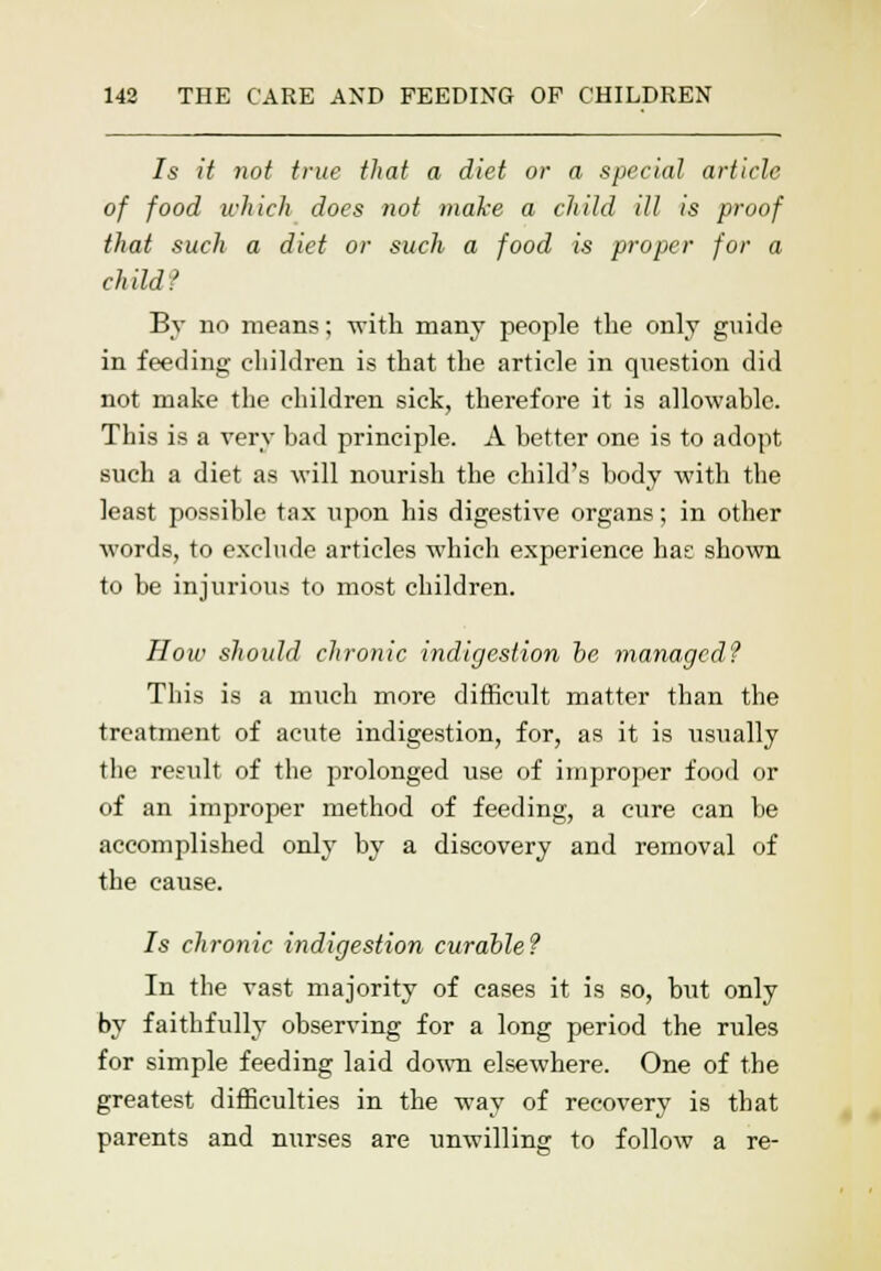 Is it not true that a diet or a special article of food which does not make a child ill is proof that such a diet or such a food is proper for a child? By no means; with many people the only guide in feeding children is that the article in question did not make the children sick, therefore it is allowable. This is a very bad principle. A better one is to adopt such a diet as will nourish the child's body with the least possible tax upon his digestive organs; in other words, to exclude articles which experience has shown to be injurious to most children. How should clironic indigestion be managed? This is a much more difficult matter than the treatment of acute indigestion, for, as it is usually the result of the prolonged use of improper food or of an improper method of feeding, a cure can be accomplished only by a discovery and removal of the cause. 7s chronic indigestion curable? In the vast majority of cases it is so, but only by faithfully observing for a long period the rules for simple feeding laid down elsewhere. One of the greatest difficulties in the way of recovery is that parents and nurses are unwilling to follow a re-