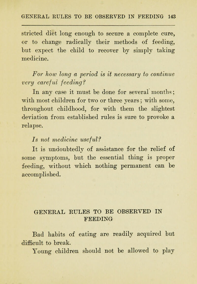 stricted diet long enough to secure a complete cure, or to change radically their methods of feeding, hut expect the child to recover by simply taking medicine. For how long a period is it necessary to continue very careful feeding f In any case it must be done for several months; with most children for two or three years; with some, throughout childhood, for with them the slightest deviation from established rules is sure to provoke a relapse. 7s not medicine useful? It is undoubtedly of assistance for the relief of some symptoms, but the essential thing is proper feeding, without which nothing permanent can be accomplished. GENERAL RULES TO BE OBSERVED IN FEEDING Bad habits of eating are readily acquired but difficult to break. Young children should not be allowed to play