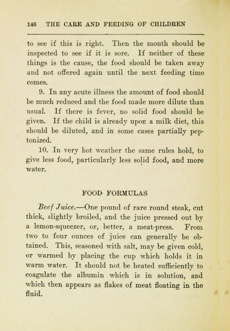 to see if this is right. Then the mouth should be inspected to see if it is sore. If neither of these things is the cause, the food should be taken away and not offered again until the next feeding time comes. 9. In any acute illness the amount of food should be much reduced and the food made more dilute than usual. If there is fever, no solid food should be given. If the child is already upon, a milk diet, this should be diluted, and in some cases partially pep- tonized. 10. In very hot weather the same rules hold, to give less food, particularly less solid food, and more water. FOOD FORMULAS Beef Juice.—One pound of rare round steak, cut thick, slightly broiled, and the juice pressed out by a lemon-squeezer, or, better, a meat-press. From two to four ounces of juice can generally be ob- tained. This, seasoned with salt, may be given cold, or warmed by placing the cup which holds it in warm water. It should not be heated sufficiently to coagulate the albumin which is in solution, and which then appears as flakes of meat floating in the fluid.