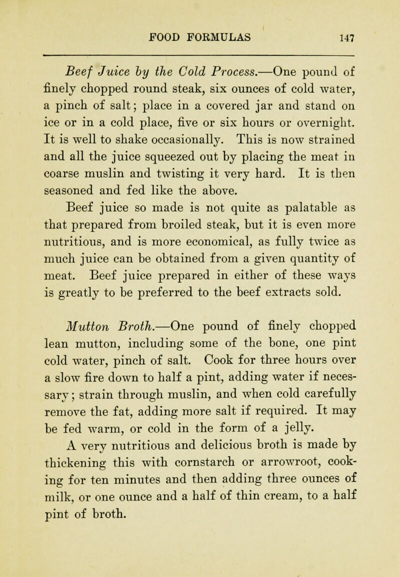Beef Juice by the Cold Process.—One pound of finely chopped round steak, six ounces of cold water, a pinch of salt; place in a covered jar and stand on ice or in a cold place, five or six hours or overnight. It is well to shake occasionally. This is now strained and all the juice squeezed out by placing the meat in coarse muslin and twisting it very hard. It is tben seasoned and fed like the above. Beef juice so made is not quite as palatable as that prepared from broiled steak, but it is even more nutritious, and is more economical, as fully twice as much juice can be obtained from a given quantity of meat. Beef juice prepared in either of these ways is greatly to be preferred to the beef extracts sold. Mutton Broth.—One pound of finely chopped lean mutton, including some of the bone, one pint cold water, pinch of salt. Cook for three hours over a slow fire down to half a pint, adding water if neces- sary ; strain through muslin, and when cold carefully remove the fat, adding more salt if required. It may be fed warm, or cold in the form of a jelly. A very nutritious and delicious broth is made by thickening this with cornstarch or arrowroot, cook- ing for ten minutes and then adding three ounces of milk, or one ounce and a half of thin cream, to a half pint of broth.