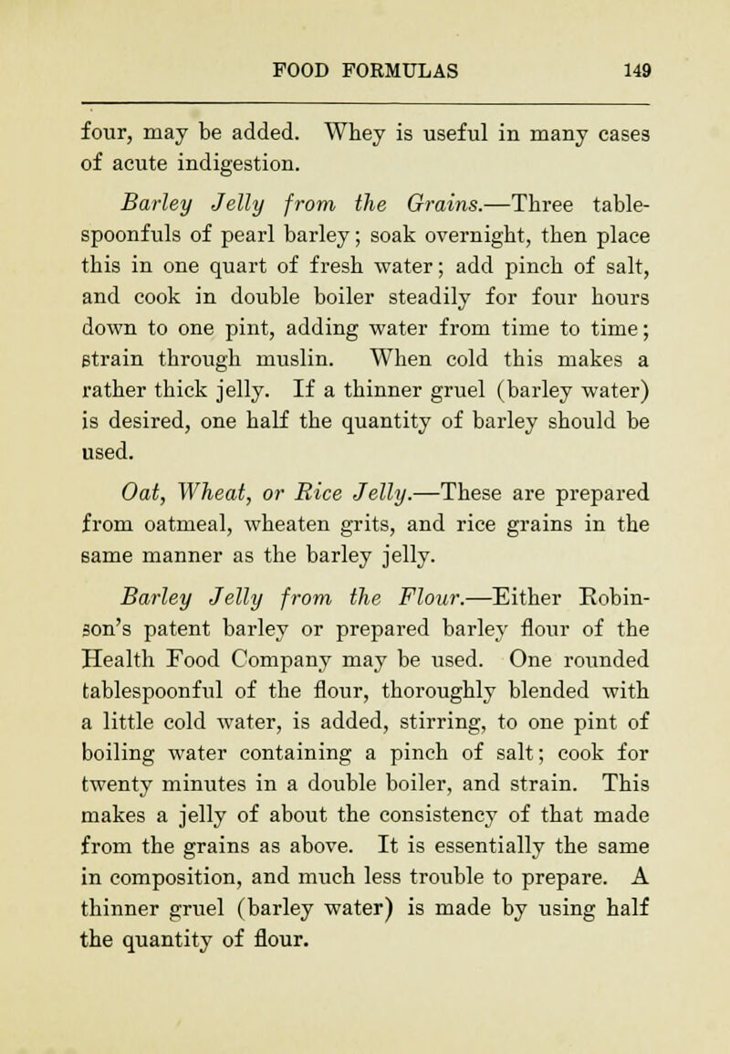four, may be added. Whey is useful in many cases of acute indigestion. Barley Jelly from the Grains.—Three table- spoonfuls of pearl barley; soak overnight, then place this in one quart of fresh water; add pinch of salt, and cook in double boiler steadily for four hours down to one pint, adding water from time to time; strain through muslin. When cold this makes a rather thick jelly. If a thinner gruel (barley water) is desired, one half the quantity of barley should be used. Oat, Wheat, or Rice Jelly.—These are prepared from oatmeal, wheaten grits, and rice grains in the same manner as the barley jelly. Barley Jelly from the Flour.—Either Robin- son's patent barley or prepared barley flour of the Health Food Company may be used. One rounded tablespoonful of the flour, thoroughly blended with a little cold water, is added, stirring, to one pint of boiling water containing a pinch of salt; cook for twenty minutes in a double boiler, and strain. This makes a jelly of about the consistency of that made from the grains as above. It is essentially the same in composition, and much less trouble to prepare. A thinner gruel (barley water) is made by using half the quantity of flour.