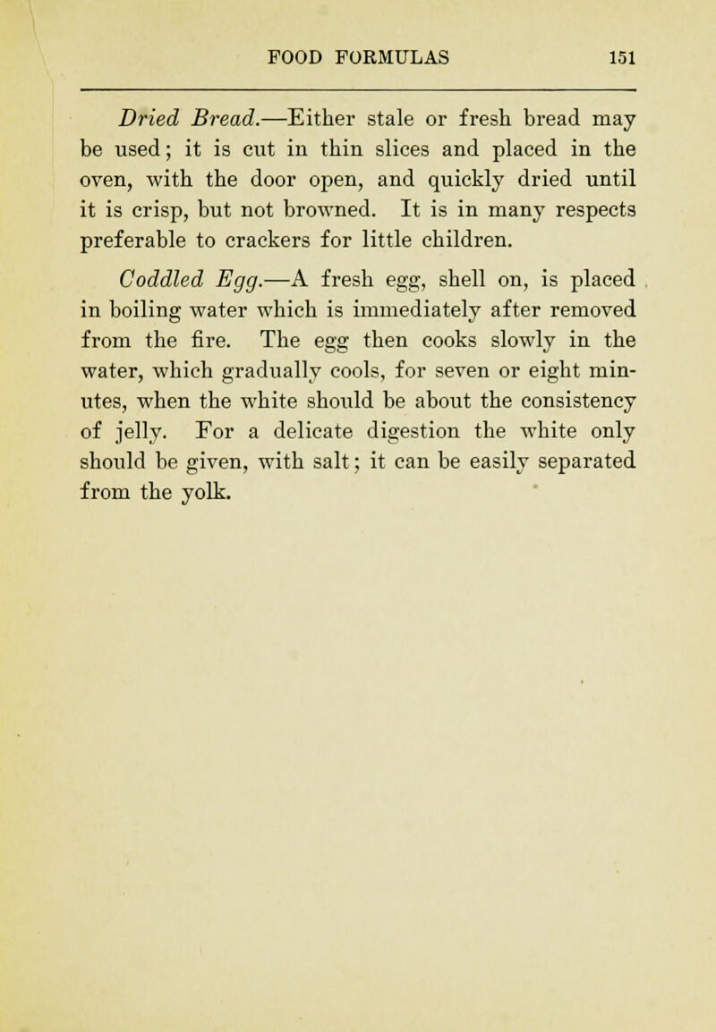 Dried Bread.—Either stale or fresh bread may be used; it is cut in thin slices and placed in the oven, with the door open, and quickly dried until it is crisp, but not browned. It is in many respects preferable to crackers for little children. Coddled Egg.—A fresh egg, shell on, is placed in boiling water which is immediately after removed from the fire. The egg then cooks slowly in the water, which gradually cools, for seven or eight min- utes, when the white should be about the consistency of jelly. For a delicate digestion the white only should be given, with salt; it can be easily separated from the yolk.