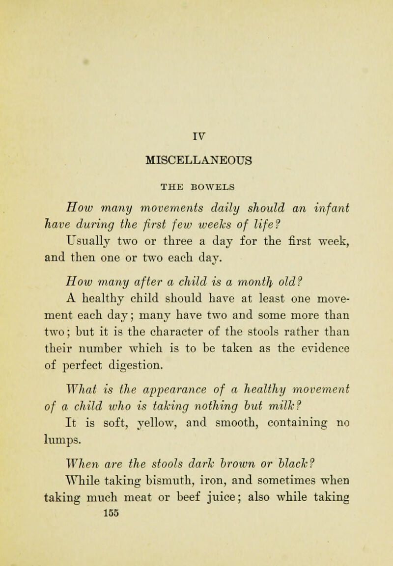 IV MISCELLANEOUS THE BOWELS How many movements daily should an infant have during the first few weeks of life? Usually two or three a day for the first week, and then one or two each day. How many after a child is a month old? A healthy child should have at least one move- ment each day; many have two and some more than two; but it is the character of the stools rather than their number which is to be taken as the evidence of perfect digestion. What is the appearance of a healthy movement of a child who is taking nothing out milk? It is soft, yellow, and smooth, containing no lumps. When are the stools dark brown or black? While taking bismuth, iron, and sometimes when taking much meat or beef juice; also while taking