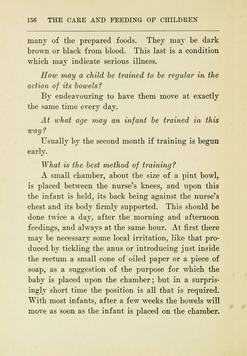 many of the prepared foods. They may be dark brown or black from blood. This last is a condition which may indicate serious illness. How may a child be trained to be regular in the action of its bowels? By endeavouring to have them move at exactly the same time every day. At what age may an infant be trained in this way ? Usually by the second month if training is begun early. What is the best method of training? A small chamber, about the size of a pint bowl, is placed between the nurse's knees, and upon this the infant is held, its back being against the nurse's chest and its body firmly supported. This should be done twice a day, after the morning and afternoon feedings, and always at the same hour. At first there may be necessary some local irritation, like that pro- duced by tickling the anus or introducing just inside the rectum a small cone of oiled paper or a piece of soap, as a suggestion of the purpose for which the baby is placed upon the chamber; but in a surpris- ingly short time the position is all that is required. With most infants, after a few weeks the bowels will move as soon as the infant is placed on the chamber.