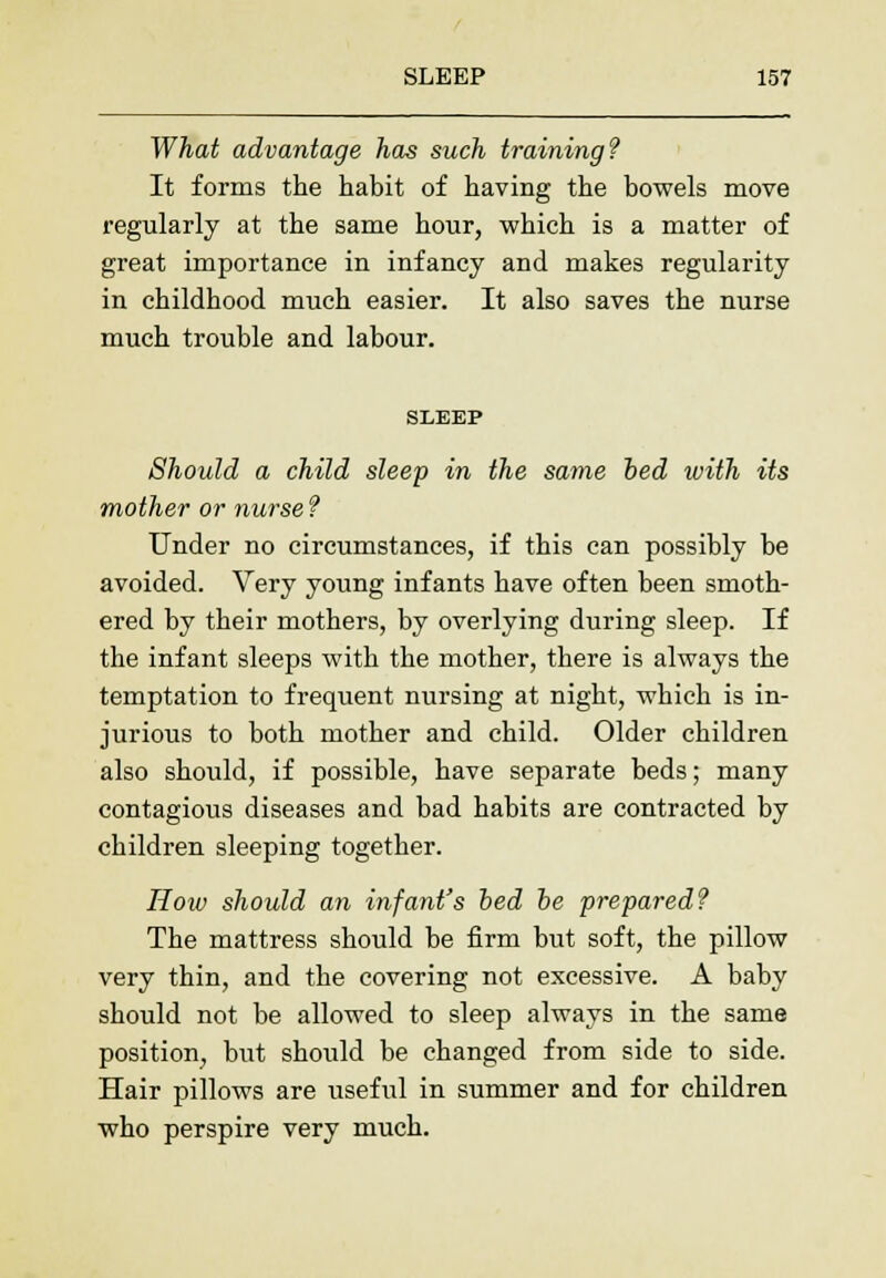 What advantage has such training? It forms the habit of having the bowels move regularly at the same hour, which is a matter of great importance in infancy and makes regularity in childhood much easier. It also saves the nurse much trouble and labour. SLEEP Should a child sleep in the same bed ivith its mother or nurse ? Under no circumstances, if this can possibly be avoided. Very young infants have often been smoth- ered by their mothers, by overlying during sleep. If the infant sleeps with the mother, there is always the temptation to frequent nursing at night, which is in- jurious to both mother and child. Older children also should, if possible, have separate beds; many contagious diseases and bad habits are contracted by children sleeping together. How should an infant's bed be prepared? The mattress should be firm but soft, the pillow very thin, and the covering not excessive. A baby should not be allowed to sleep always in the same position, but should be changed from side to side. Hair pillows are useful in summer and for children who perspire very much.