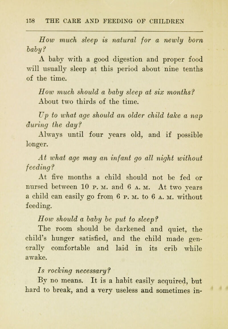How much sleep is natural for a newly born baby? A baby with a good digestion and proper food will usually sleep at this period about nine tenths of the time. How much should a baby sleep at six months? About two thirds of the time. Up to what age should an older child take a nap during the day? Always until four years old, and if possible longer. At what age may an infant go all night without feeding ? At five months a child should not be fed or nursed between 10 p. m. and 6 a. m. At two year9 a child can easily go from 6 p. m. to 6 a. m. without feeding. How should a baby be put to sleep? The room should be darkened and quiet, the child's hunger satisfied, and the child made gen- erally comfortable and laid in its crib while awake. 7s rocking necessary? By no means. It is a habit easily acquired, but hard to break, and a very useless and sometimes in-