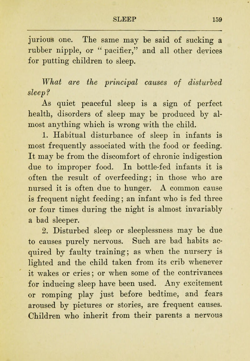 jurious one. The same may be said of sucking a rubber nipple, or  pacifier, and all other devices for putting children to sleep. What are the principal causes of disturbed sleep? As quiet peaceful sleep is a sign of perfect health, disorders of sleep may be produced by al- most anything which is wrong with the child. 1. Habitual disturbance of sleep in infants is most frequently associated with the food or feeding. It may be from the discomfort of chronic indigestion due to improper food. In bottle-fed infants it is often the result of overfeeding; in those who are nursed it is often due to hunger. A common cause is frequent night feeding; an infant who is fed three or four times during the night is almost invariably a bad sleeper. 2. Disturbed sleep or sleeplessness may be due to causes purely nervous. Such are bad habits ac- quired by faulty training; as when the nursery is lighted and the child taken from its crib whenever it wakes or cries; or when some of the contrivances for inducing sleep have been used. Any excitement or romping play just before bedtime, and fears aroused by pictures or stories, are frequent causes. Children who inherit from their parents a nervous