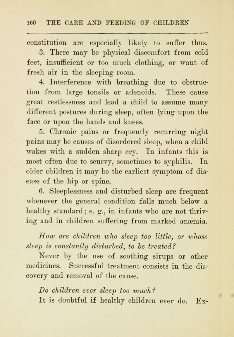 constitution are especially likely to suffer thus. 3. There may he physical discomfort from cold feet, insufficient or too much clothing, or want of fresh air in the sleeping room. 4. Interference with breathing due to obstruc- tion from large tonsils or adenoids. These cause great restlessness and lead a child to assume many different postures during sleep, often lying upon the face or upon the hands and knees. 5. Chronic pains or frequently recurring night pains may be causes of disordered sleep, when a child wakes with a sudden sharp cry. In infants this is most often due to scurvy, sometimes to syphilis. In older children it may be the earliest symptom of dis- ease of the hip or spine. 6. Sleeplessness and disturbed sleep are frequent whenever the general condition falls much below a healthy standard; e. g., in infants who are not thriv- ing and in children suffering from marked anaemia. How are children who sleep too little, or whose sleep is constantly disturbed, to be treated? Never by the use of soothing sirups or other medicines. Successful treatment consists in the dis- covery and removal of the cause. Do children ever sleep too much? It is doubtful if healthy children ever do. Ex-