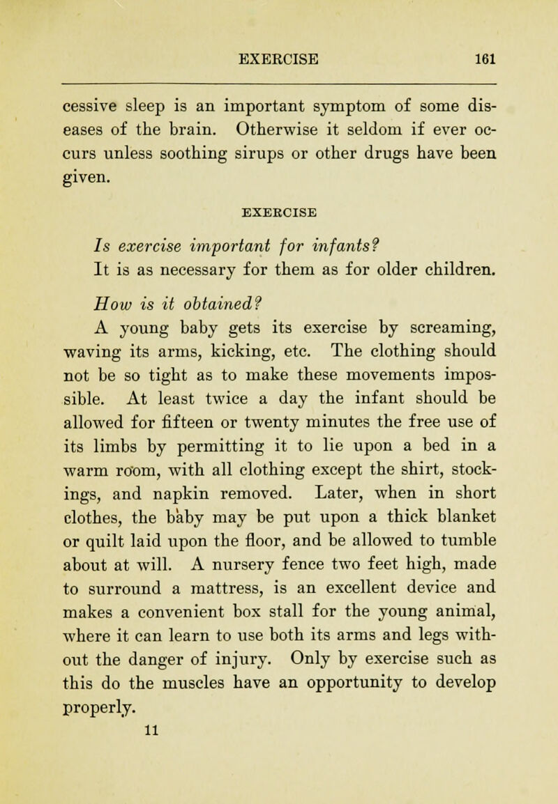 cessive sleep is an important symptom of some dis- eases of the brain. Otherwise it seldom if ever oc- curs unless soothing sirups or other drugs have been given. EXERCISE 7s exercise important for infants? It is as necessary for them as for older children. How is it obtained? A young baby gets its exercise by screaming, waving its arms, kicking, etc. The clothing should not be so tight as to make these movements impos- sible. At least twice a day the infant should be allowed for fifteen or twenty minutes the free use of its limbs by permitting it to lie upon a bed in a warm room, with all clothing except the shirt, stock- ings, and napkin removed. Later, when in short clothes, the baby may be put upon a thick blanket or quilt laid upon the floor, and be allowed to tumble about at will. A nursery fence two feet high, made to surround a mattress, is an excellent device and makes a convenient box stall for the young animal, where it can learn to use both its arms and legs with- out the danger of injury. Only by exercise such as this do the muscles have an opportunity to develop properly. 11