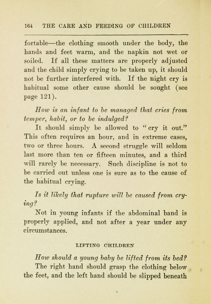 fortable—the clothing smooth under the body, the hands and feet warm, and the napkin not wet or soiled. If all these matters are properly adjusted and the child simply crying to be taken up, it should not be further interfered with. If the night cry is habitual some other cause should be sought (see page 121). How is an infant to be managed that cries from temper, habit, or to be indulgedf It should simply be allowed to  cry it out. This often requires an hour, and in extreme cases, two or three hours. A second struggle will seldom last more than ten or fifteen minutes, and a third will rarely be necessary. Such discipline is not to be carried out unless one is sure as to the cause of the habitual crying. Is it likely that rupture will be caused from cry- ing? Not in young infants if the abdominal band is properly applied, and not after a year under any circumstances. LIFTING CHILDREN How should a young baby be lifted from its bed? The right hand should grasp the clothing below the feet, and the left hand should be slipped beneath