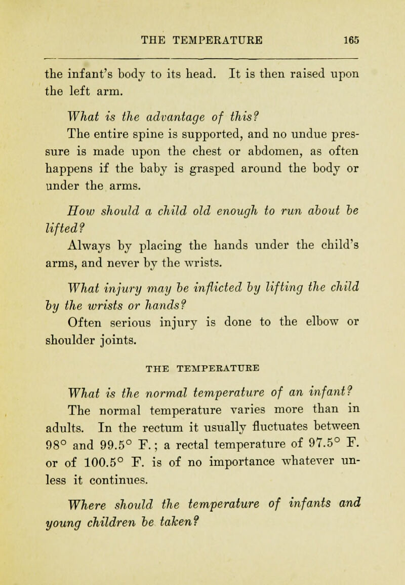 the infant's body to its head. It is then raised upon the left arm. What is the advantage of this? The entire spine is supported, and no undue pres- sure is made upon the chest or abdomen, as often happens if the baby is grasped around the body or under the arms. How should a child old enough to run about be lifted? Always by placing the hands under the child's arms, and never by the wrists. What injury may be inflicted by lifting the child by the wrists or hands? Often serious injury is done to the elbow or shoulder joints. THE TEMPERATURE What is the normal temperature of an infant? The normal temperature varies more than in adults. In the rectum it usually fluctuates between 98° and 99.5° F.; a rectal temperature of 97.5° F. or of 100.5° F. is of no importance whatever un- less it continues. Where should the temperature of infants and young children be taken?