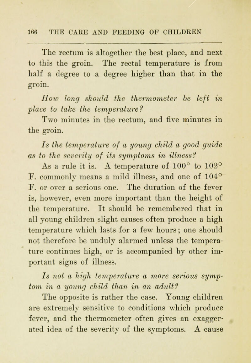 The rectum is altogether the best place, and next to this the groin. The rectal temperature is from half a degree to a degree higher than that in the groin. How long should the thermometer be left in place to take the temperature? Two minutes in the rectum, and five minutes in the groin. Is the temperature of a young child a good guide as to the severity of its symptoms in illness? As a rule it is. A temperature of 100° to 102° F. commonly means a mild illness, and one of 104° F. or over a serious one. The duration of the fever is, however, even more important than the height of the temperature. It should be remembered that in all young children slight causes often produce a high temperature which lasts for a few hours; one should not therefore be unduly alarmed unless the tempera- ture continues high, or is accompanied by other im- portant signs of illness. Is not a high temperature a more serious symp- tom in a young child than in an adult? The opposite is rather the case. Young children are extremely sensitive to conditions which produce fever, and the thermometer often gives an exagger- ated idea of the severity of the symptoms. A cause