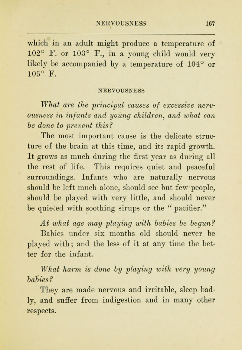which in an adult might produce a temperature of 102° F. or 103° F., in a young child would very likely be accompanied by a temperature of 104° or 105° F. NERVOUSNESS What are the principal causes of excessive nerv- ousness in infants and young children, and what can be done to prevent this? The most important cause is the delicate struc- ture of the brain at this time, and its rapid growth. It grows as much during the first year as during all the rest of life. This requires quiet and peaceful surroundings. Infants who are naturally nervous should be left much alone, should see but few people, should be played with very little, and should never be quieted with soothing sirups or the  pacifier. At what age may playing with babies be begun? Babies under six months old should never be played with; and the less of it at any time the bet- ter for the infant. What harm is done by playing ivith very young babies? They are made nervous and irritable, sleep bad- ly, and suffer from indigestion and in many other respects.