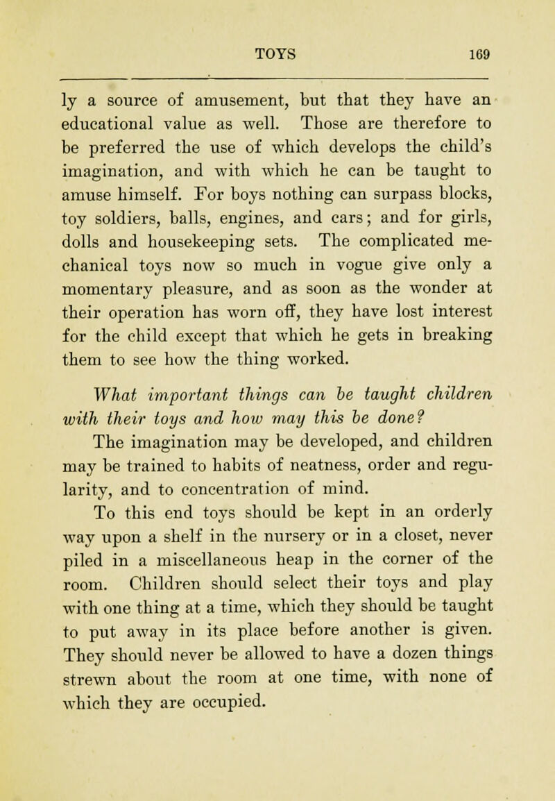 ly a source of amusement, but that they have an educational value as well. Those are therefore to be preferred the use of which develops the child's imagination, and with which he can be taught to amuse himself. For boys nothing can surpass blocks, toy soldiers, balls, engines, and cars; and for girls, dolls and housekeeping sets. The complicated me- chanical toys now so much in vogue give only a momentary pleasure, and as soon as the wonder at their operation has worn off, they have lost interest for the child except that which he gets in breaking them to see how the thing worked. What important things can be taught children with their toys and how may this be done? The imagination may be developed, and children may be trained to habits of neatness, order and regu- larity, and to concentration of mind. To this end toys should be kept in an orderly way upon a shelf in the nursery or in a closet, never piled in a miscellaneous heap in the corner of the room. Children should select their toys and play with one thing at a time, which they should be taught to put away in its place before another is given. They should never be allowed to have a dozen things strewn about the room at one time, with none of which they are occupied.
