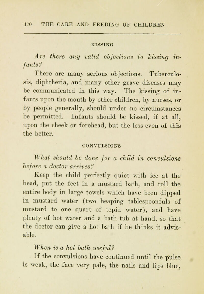 KISSING Are there any valid objections to kissing in- fants? There are many serious objections. Tuberculo- sis, diphtheria, and many other grave diseases may be communicated in this way. The kissing of in- fants upon the mouth by other children, by nurses, or by people generally, should under no circumstances be permitted. Infants should be kissed, if at all, upon the cheek or forehead, but the less even of this the better. CONVULSIONS What should be done for a child in convulsions before a doctor arrives? Keep the child perfectly quiet with ice at the head, put the feet in a mustard bath, and roll the entire body in large towels which have been dipped in mustard water (two heaping tablespoonfuls of mustard to one quart of tepid water), and have plenty of hot water and a bath tub at hand, so that the doctor can give a hot bath if he thinks it advis- able. When is a hot bath useful? If the convulsions have continued until the pulse is weak, the face very pale, the nails and lips blue,
