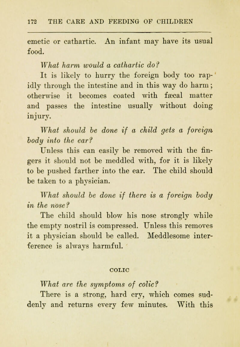 emetic or cathartic. An infant may have its usual food. What harm would a cathartic do? It is likely to hurry the foreign body too rap- idly through the intestine and in this way do harm; otherwise it becomes coated with faecal matter and passes the intestine usually without doing injury. What should be done if a child gets a foreign body into the ear? Unless this can easily be removed with the fin- gers it should not be meddled with, for it is likely to be pushed farther into the ear. The child should be taken to a physician. What should be done if there is a foreign body in the nose? The child should blow his nose strongly while the empty nostril is compressed. Unless this removes it a physician should be called. Meddlesome inter- ference is always harmful. COLIC What are the symptoms of colic? There is a strong, hard cry, which comes sud- denly and returns every few minutes. With this