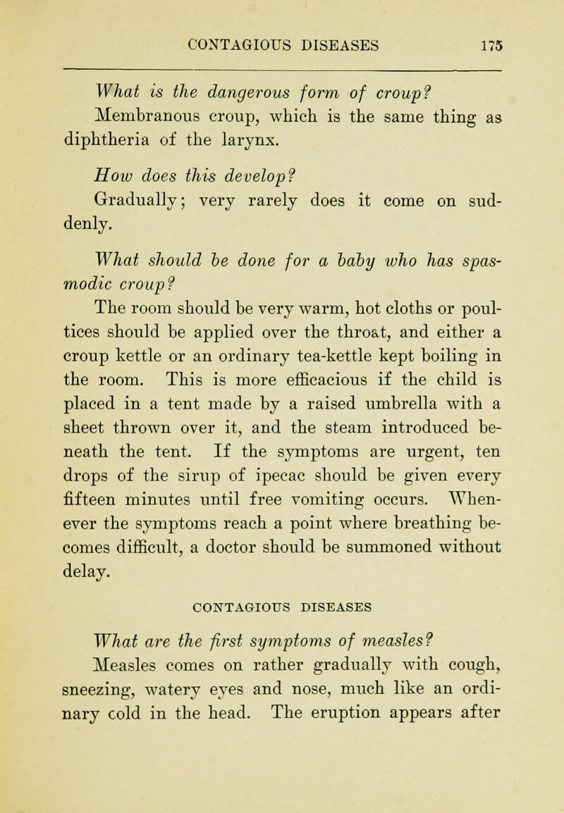 What is the dangerous form of croup? Membranous croup, which is the same thing as diphtheria of the larynx. How does this develop? Gradually; very rarely does it come on sud- denly. What should be done for a baby who has spas- modic croup? The room should be very warm, hot cloths or poul- tices should be applied over the throat, and either a croup kettle or an ordinary tea-kettle kept boiling in the room. This is more efficacious if the child is placed in a tent made by a raised umbrella with a sheet thrown over it, and the steam introduced be- neath the tent. If the symptoms are urgent, ten drops of the sirup of ipecac should be given every fifteen minutes until free vomiting occurs. When- ever the symptoms reach a point where breathing be- comes difficult, a doctor should be summoned without delay. CONTAGIOUS DISEASES What are the first symptoms of measles? Measles comes on rather gradually with cough, sneezing, watery eyes and nose, much like an ordi- nary cold in the head. The eruption appears after