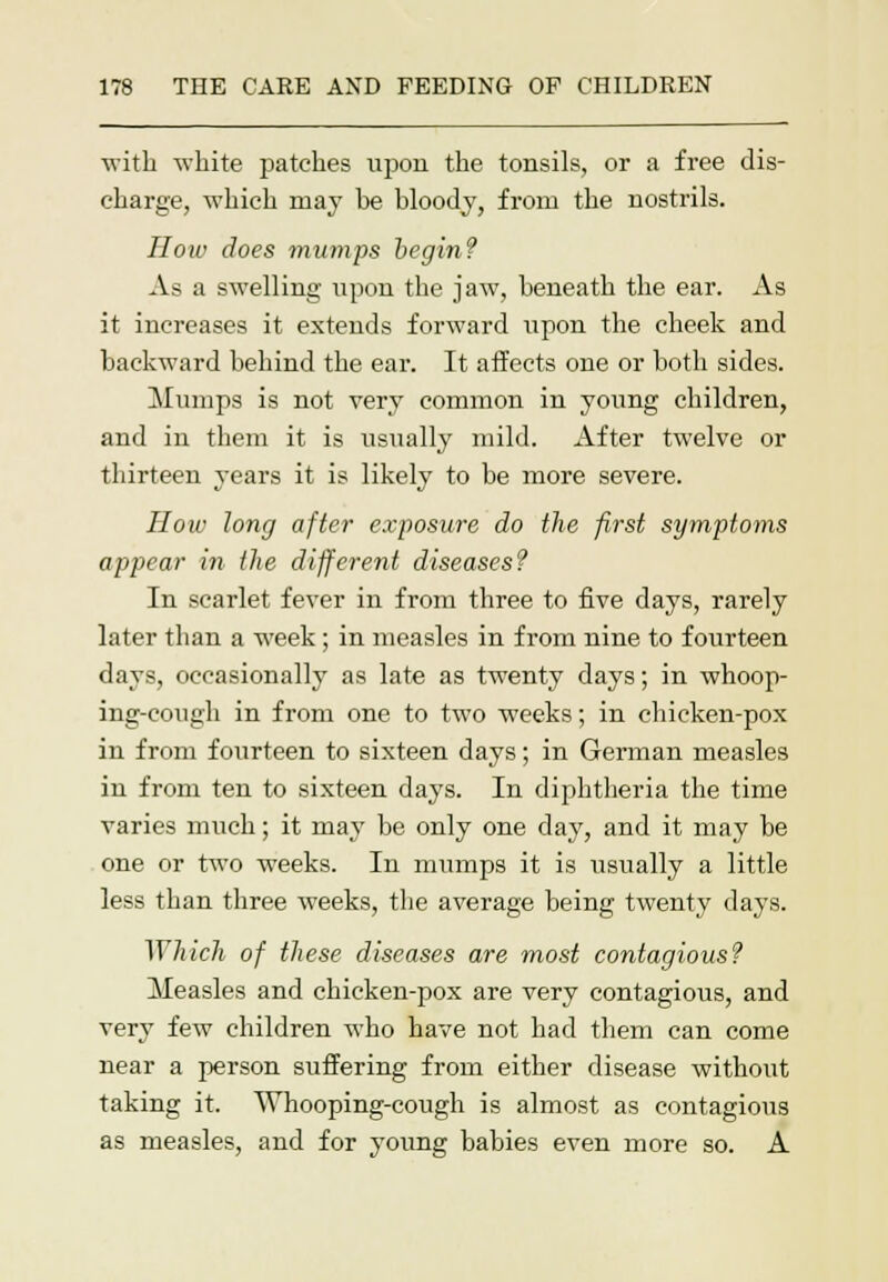 with white patches upon the tonsils, or a free dis- charge, which may he bloody, from the nostrils. Hoiv does mumps begin? As a swelling upon the jaw, beneath the ear. As it increases it extends forward upon the cheek and backward behind the ear. It affects one or both sides. Mumps is not very common in young children, and in them it is usually mild. After twelve or thirteen years it is likely to be more severe. How long after exposure do the first symptoms appear in the different diseases? In scarlet fever in from three to five days, rarely later than a week; in measles in from nine to fourteen days, occasionally as late as twenty days; in whoop- ing-cough in from one to two weeks; in chicken-pox in from fourteen to sixteen days; in German measles in from ten to sixteen days. In diphtheria the time varies much; it may be only one day, and it may be one or two weeks. In mumps it is usually a little less than three weeks, the average being twenty days. ^Yhich of these diseases are most contagious? Measles and chicken-pox are very contagious, and very few children who have not had them can come near a person suffering from either disease without taking it. Whooping-cough is almost as contagious as measles, and for young babies even more so. A