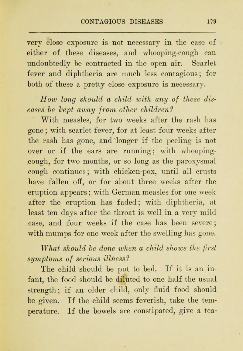 very close exposure is not necessary in the ease of either of these diseases, and whooping-cough can undoubtedly be contracted in the open air. Scarlet fever and diphtheria are much less contagious; for both of these a pretty close exposure is necessary. How long should a child with any of these dis- eases be kept away from other children? With measles, for two weeks after the rash has gone; with scarlet fever, for at least four weeks after the rash has gone, and longer if the peeling is not over or if the ears are running; with whooping- cough, for two months, or so long as the paroxysmal cough continues; with chicken-pox, until all crusts have fallen off, or for about three weeks after the eruption appears; with German measles for one week after the eruption has faded; with diphtheria, at least ten days after the throat is well in a very mild case, and four weeks if the case has been severe; with mumps for one week after the swelling has gone. What should be done when a child shoius the first symptoms of serious illness? The child should be put to bed. If it is an in- fant, the food should be diluted to one half the usual strength; if an older child, only fluid food should be given. If the child seems feverish, take the tem- perature. If the bowels are constipated, give a tea-
