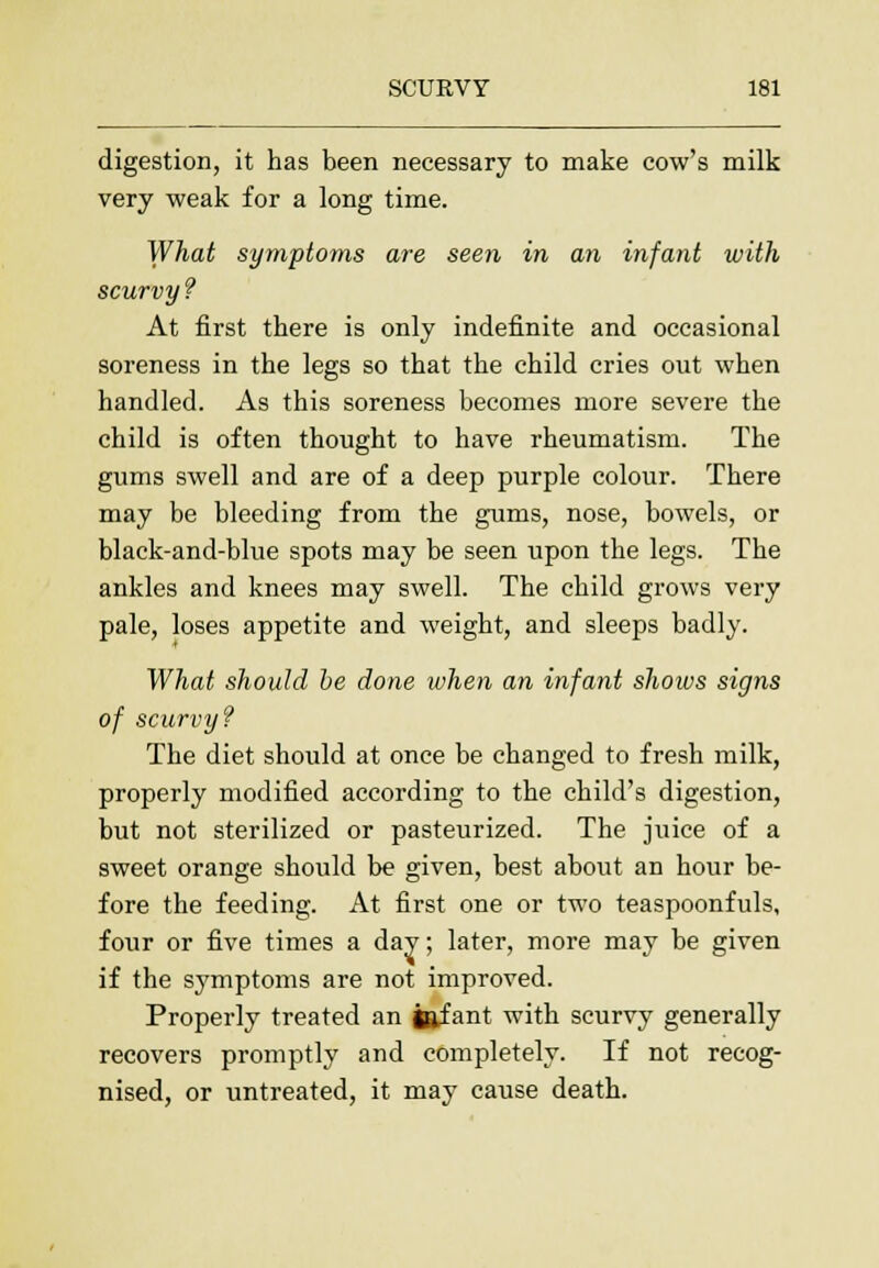 digestion, it has been necessary to make cow's milk very weak for a long time. What symptoms are seen in an infant with scurvy ? At first there is only indefinite and occasional soreness in the legs so that the child cries out when handled. As this soreness becomes more severe the child is often thought to have rheumatism. The gums swell and are of a deep purple colour. There may be bleeding from the gums, nose, bowels, or black-and-blue spots may be seen upon the legs. The ankles and knees may swell. The child grows very pale, loses appetite and weight, and sleeps badly. What should be done when an infant shows signs of scurvy? The diet should at once be changed to fresh milk, properly modified according to the child's digestion, but not sterilized or pasteurized. The juice of a sweet orange should be given, best about an hour be- fore the feeding. At first one or two teaspoonfuls, four or five times a day; later, more may be given if the symptoms are not improved. Properly treated an jftfant with scurvy generally recovers promptly and completely. If not recog- nised, or untreated, it may cause death.