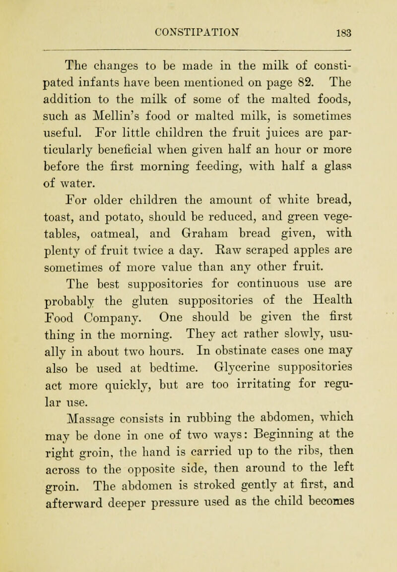 The changes to be made in the milk of consti- pated infants have been mentioned on page 82. The addition to the milk of some of the malted foods, such as Mellin's food or malted milk, is sometimes useful. For little children the fruit juices are par- ticularly beneficial when given half an hour or more before the first morning feeding, with half a glass of water. For older children the amount of white bread, toast, and potato, should be reduced, and green vege- tables, oatmeal, and Graham bread given, with plenty of fruit twice a day. Raw scraped apples are sometimes of more value than any other fruit. The best suppositories for continuous use are probably the gluten suppositories of the Health Food Company. One should be given the first thing in the morning. They act rather slowly, usu- ally in about two hours. In obstinate cases one may also be used at bedtime. Glycerine suppositories act more quickly, but are too irritating for regu- lar use. Massage consists in rubbing the abdomen, which may be done in one of two ways: Beginning at the right groin, the hand is carried up to the ribs, then across to the opposite side, then around to the left groin. The abdomen is stroked gently at first, and afterward deeper pressure used as the child becomes