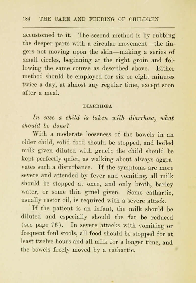 accustomed to it. The second method is by rubbing the deeper parts with a circular movement—the fin- gers not moving upon the skin—making a series of small circles, beginning at the right groin and fol- lowing the same course as described above. Either method should be employed for six or eight minutes twice a day, at almost any regular time, except soon after a meal. DIAEEHCEA In case a child is taken with diarrhoea, what should be done? With a moderate looseness of the bowels in an older child, solid food should be stopped, and boiled milk given diluted with gruel; the child should be kept perfectly quiet, as walking about always aggra- vates such a disturbance. If the symptoms are more severe and attended by fever and vomiting, all milk should be stopped at once, and only broth, barley water, or some thin gruel given. Some cathartic, usually castor oil, is required with a severe attack. If the patient is an infant, the milk should be diluted and especially should the fat be reduced (see page 76). In severe attacks with vomiting or frequent foul stools, all food should be stopped for at least twelve hours and all milk for a longer time and the bowels freely moved by a cathartic.