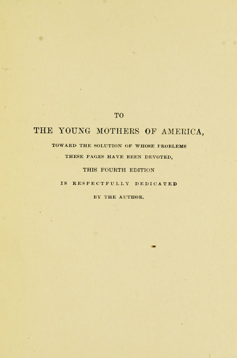 TO THE YOUNG MOTHERS OP AMERICA, TOWARD THE SOLUTION OF THOSE PROBLEMS THESE PAGES HAVE BEEN DEVOTED, THIS FOURTH EDITION IS RESPECTFULLY DEDICATED BY THE AUTHOR.