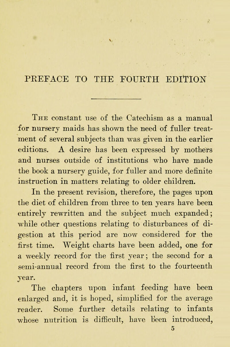 PREFACE TO THE FOURTH EDITION The constant use of the Catechism as a manual for nursery maids has shown the need of fuller treat- ment of several subjects than was given in the earlier editions. A desire has been expressed by mothers and nurses outside of institutions who have made the book a nursery guide, for fuller and more definite instruction in matters relating to older children. In the present revision, therefore, the pages upon the diet of children from three to ten years have been entirely rewritten and the subject much expanded; while other questions relating to disturbances of di- gestion at this period are now considered for the first time. Weight charts have been added, one for a weekly record for the first year; the second for a semi-annual record from the first to the fourteenth year. The chapters upon infant feeding have been enlarged and, it is hoped, simplified for the average reader. Some further details relating to infants whose nutrition is difficult, have been introduced,