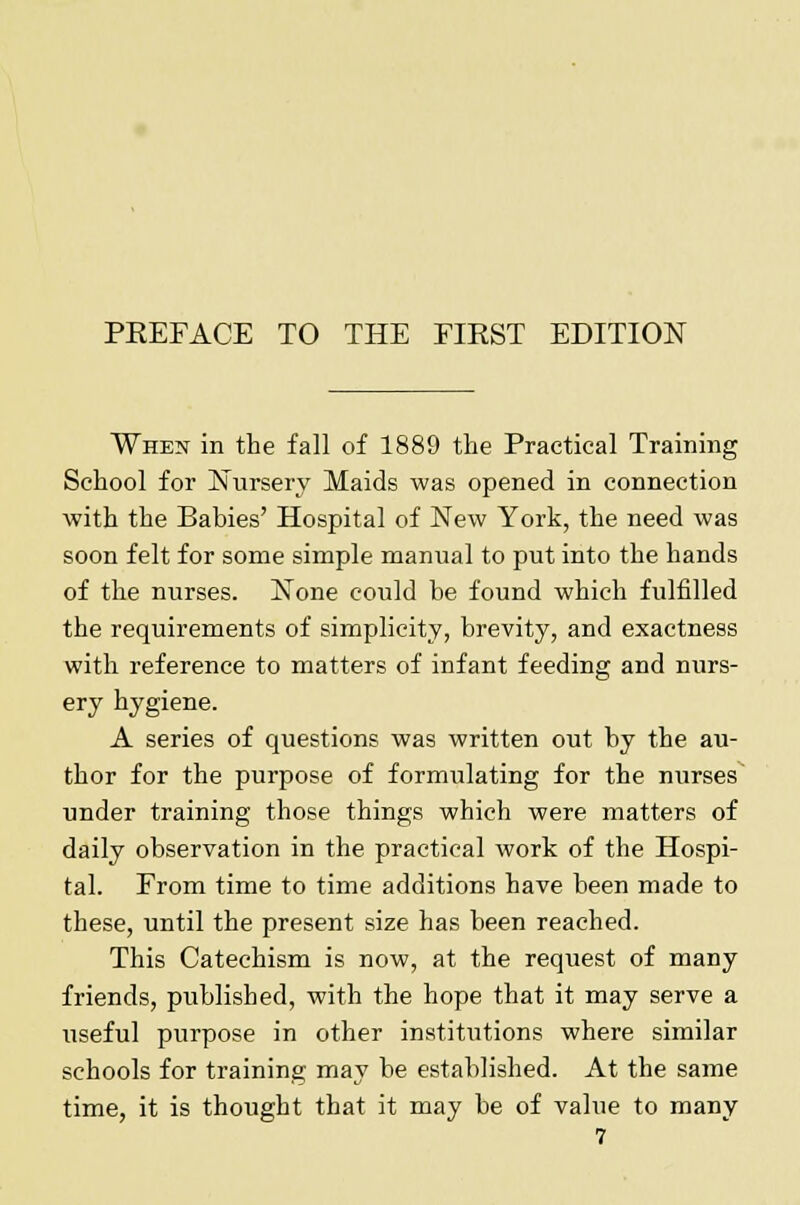 When in the fall of 1889 the Practical Training School for Nursery Maids was opened in connection with the Babies' Hospital of New York, the need was soon felt for some simple manual to put into the hands of the nurses. None could be found which fulfilled the requirements of simplicity, brevity, and exactness with reference to matters of infant feeding and nurs- ery hygiene. A series of questions was written out by the au- thor for the purpose of formulating for the nurses under training those things which were matters of daily observation in the practical work of the Hospi- tal. From time to time additions have been made to these, until the present size has been reached. This Catechism is now, at the request of many friends, published, with the hope that it may serve a useful purpose in other institutions where similar schools for training may be established. At the same time, it is thought that it may be of value to many