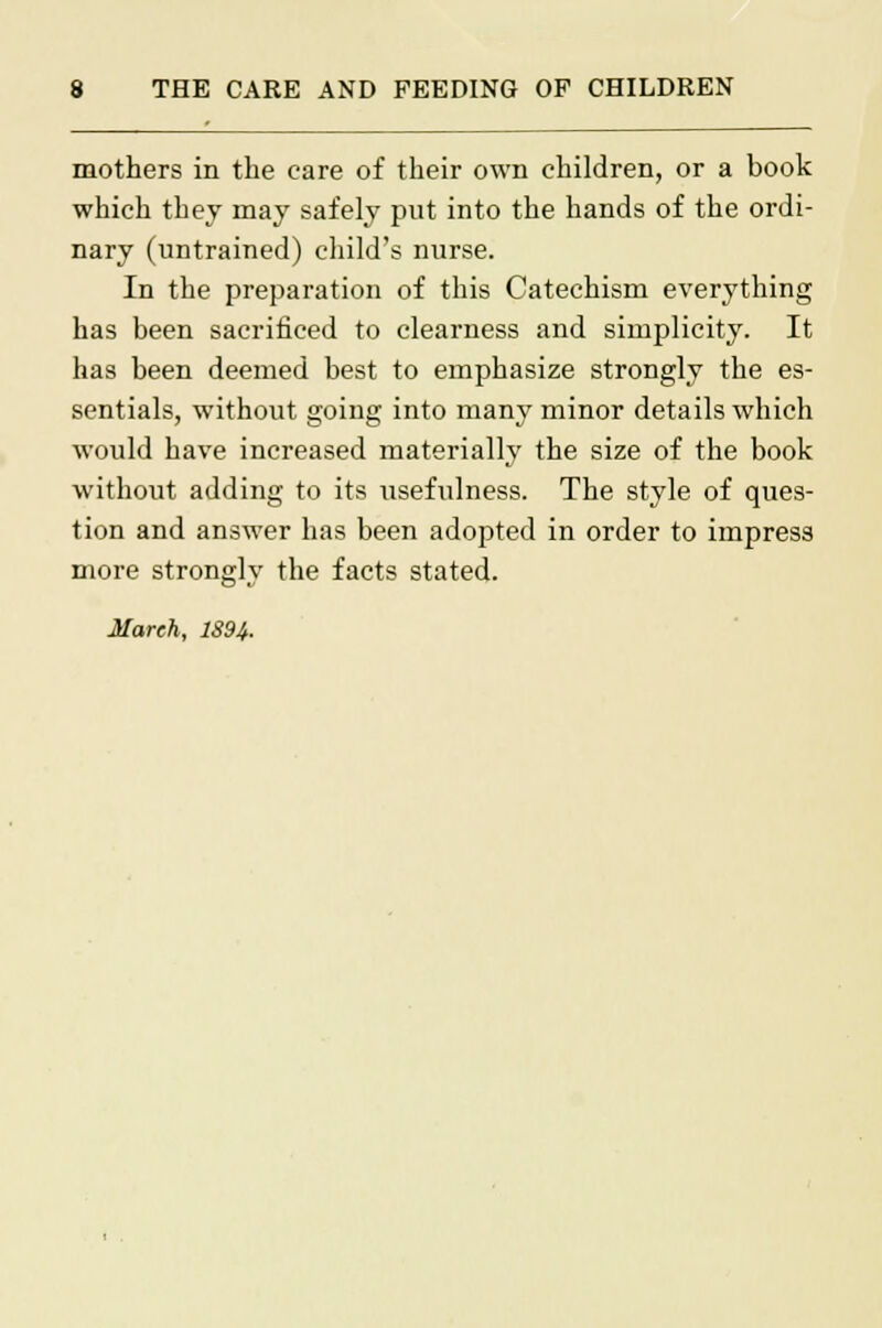 mothers in the care of their own children, or a book which they may safely put into the hands of the ordi- nary (untrained) child's nurse. In the preparation of this Catechism everything has been sacrificed to clearness and simplicity. It has been deemed best to emphasize strongly the es- sentials, without going into many minor details which would have increased materially the size of the book without adding to its usefulness. The style of ques- tion and answer has been adopted in order to impress more strongly the facts stated. March, 1894.