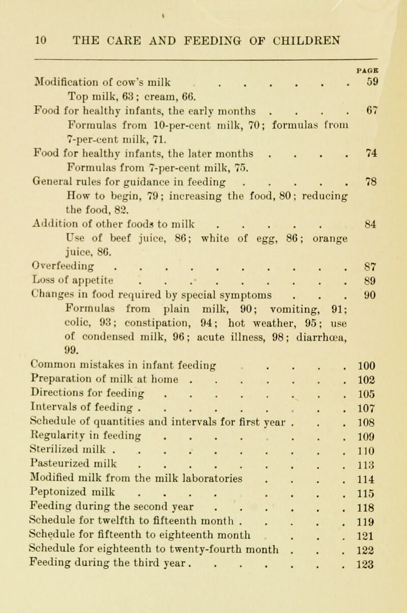 Modification of cow's milk Top milk, 63; cream, 66. Food for healthy infants, the early months . . . . Formulas from 10-per-cent milk, 70; formulas from 7-per-cent milk, 71. Food for healthy infants, the later months . . . . Formulas from 7-per-cent milk, 75. General rules for guidance in feeding How to begin, 79; increasing the food, 80; reducing the food, 82. Addition of other foods to milk Use of beef juice, 86; white of egg, 86; orange juice, 86. Overfeeding Loss of appetite Changes in food required by special symptoms Formulas from plain milk, 90; vomiting, 91; colic, 93; constipation, 94; hot weather, 95; use of condensed milk, 96; acute illness, 98; diarrhoea, 99. Common mistakes in infant feeding Preparation of milk at home . Directions for feeding .... Intervals of feeding Schedule of quantities and intervals for first year Regularity in feeding Sterilized milk Pasteurized milk Modified milk from the milk laboratories Peptonized milk .... Feeding during the second year Schedule for twelfth to fifteenth month . Schedule for fifteenth to eighteenth month Schedule for eighteenth to twenty-fourth month Feeding during the third year .... PAGE 59 74 84 87 89 90 100 102 105 107 108 109 110 113 114 115 118 119 121 122 123
