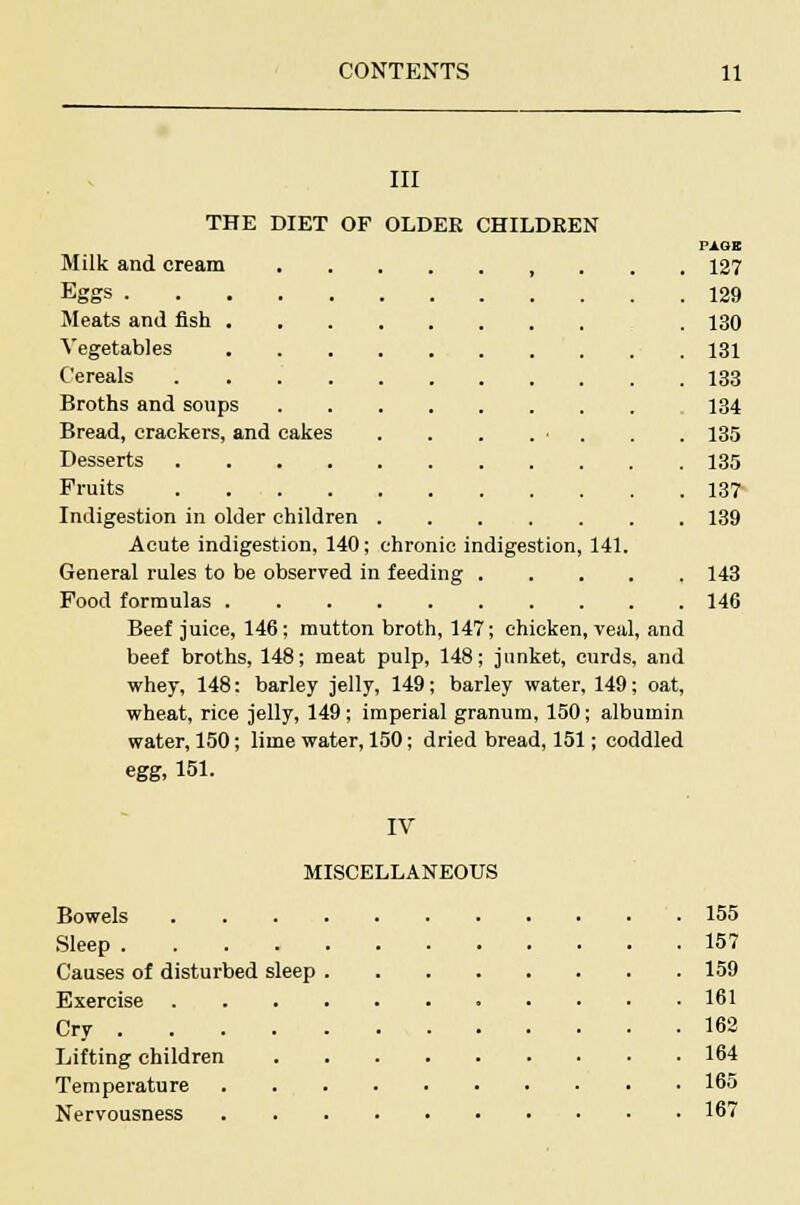 III THE DIET OF OLDER CHILDREN PAGE Milk and cream , . . . 127 Eggs 129 Meats and fish . 130 Vegetables 131 Cereals 133 Broths and soups 134 Bread, crackers, and cakes . . . . ■ . . 135 Desserts 135 Fruits 137 Indigestion in older children 139 Acute indigestion, 140; chronic indigestion, 141. General rules to be observed in feeding 143 Food formulas 146 Beef juice, 146; mutton broth, 147; chicken, veal, and beef broths, 148; meat pulp, 148; junket, curds, and whey, 148: barley jelly, 149; barley water, 149; oat, wheat, rice jelly, 149; imperial granum, 150; albumin water, 150; lime water, 150; dried bread, 151; coddled egg, 151. IV MISCELLANEOUS Bowels 155 Sleep 157 Causes of disturbed sleep 159 Exercise 161 Cry 162 Lifting children 164 Temperature 165 Nervousness 167